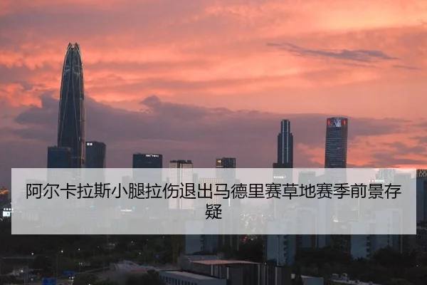 阿尔卡拉斯小腿拉伤退出马德里赛草地赛季前景存疑